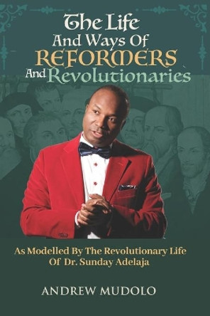 The Life and Ways of Reformers and Revolutionaries: As Modelled By The Revolutionary Life of Dr. Sunday Adelaja by Sunday Adeleja 9781698855936
