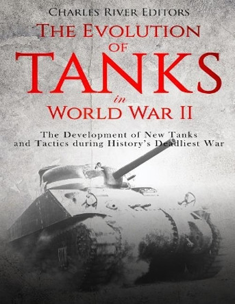 The Evolution of Tanks in World War II: The Development of New Tanks and Tactics During History's Deadliest War by Charles River Editors 9781718723337