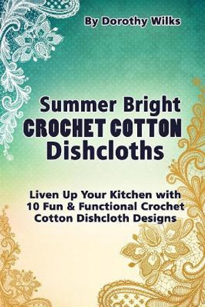 Summer Bright Crochet Cotton Dishcloths: Liven Up Your Kitchen with 10 Fun and Functional Crochet Cotton Dishcloth Designs by Dorothy Wilks 9781515139812