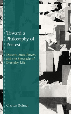 Toward a Philosophy of Protest: Dissent, State Power, and the Spectacle of Everyday Life by Clayton Bohnet 9781498596398