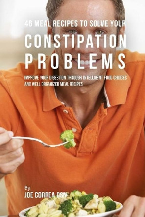 46 Meal Recipes to Solve Your Constipation Problems: Improve Your Digestion Through Intelligent Food Choices and Well Organized Meal Recipes by Joe Correa Csn 9781718732902