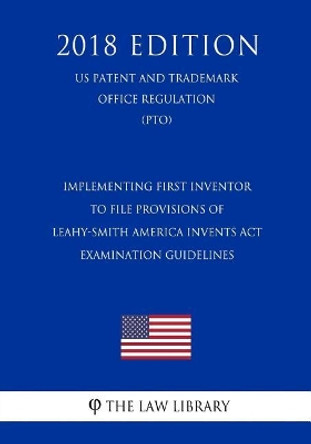 Implementing First Inventor to File Provisions of Leahy-Smith America Invents ACT - Examination Guidelines (Us Patent and Trademark Office Regulation) (Pto) (2018 Edition) by The Law Library 9781729847411