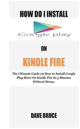 How Do I Install Google Play On Kindle Fire: The Ultimate Guide on How to Install Google Play Store On Kindle Fire In 5 Minutes without Stress. by Dave Bruce 9781721225729