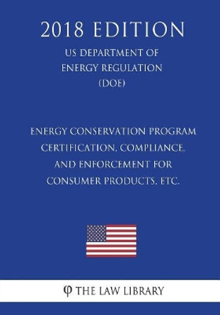 Energy Conservation Program - Certification, Compliance, and Enforcement for Consumer Products, Etc. (Us Department of Energy Regulation) (Doe) (2018 Edition) by The Law Library 9781722258016