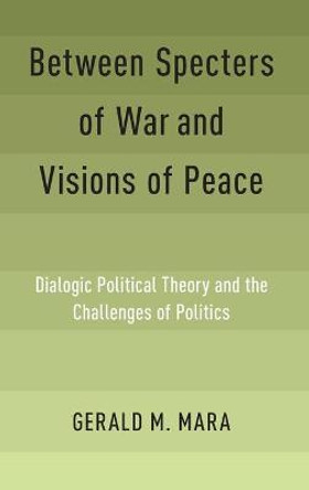 Between Specters of War and Visions of Peace: Dialogic Political Theory and the Challenges of Politics by Gerald M. Mara