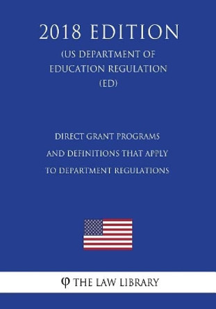 Direct Grant Programs and Definitions that Apply to Department Regulations (US Department of Education Regulation) (ED) (2018 Edition) by The Law Library 9781723466144