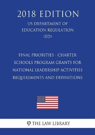 Final Priorities - Charter Schools Program Grants for National Leadership Activities Requirements and Definitions (Us Department of Education Regulation) (Ed) (2018 Edition) by The Law Library 9781723489792