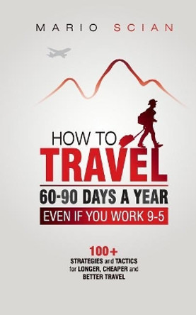 How to Travel 60-90 Days a Year - Even If You Work 9-5: 100+ Strategies and Tactics for Longer, Cheaper and Better Travel by Mario Scian 9781723506758