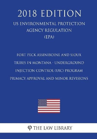 Fort Peck Assiniboine and Sioux Tribes in Montana - Underground Injection Control (Uic) Program - Primacy Approval and Minor Revisions (Us Environmental Protection Agency Regulation) (Epa) (2018 Edition) by The Law Library 9781723519352