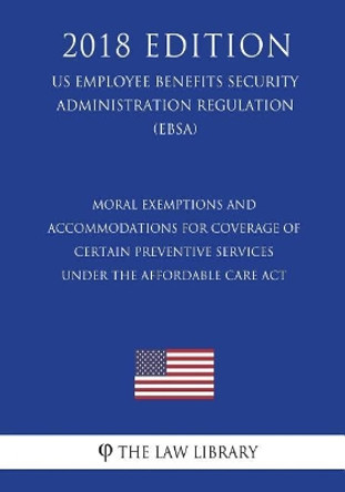 Moral Exemptions and Accommodations for Coverage of Certain Preventive Services under the Affordable Care Act (US Employee Benefits Security Administration Regulation) (EBSA) (2018 Edition) by The Law Library 9781723555459