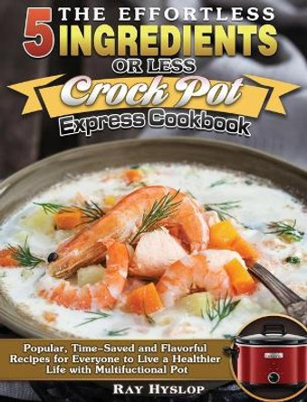 The Effortless 5 Ingredients or Less Crock Pot Express Cookbook: Popular, Time-Saved and Flavorful Recipes for Everyone to Live a Healthier Life with Multifuctional Pot by Ray Hyslop 9781649849250