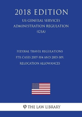 Federal Travel Regulations - FTR Cases 2007-304 and 2003-309, Relocation Allowances (US General Services Administration Regulation) (GSA) (2018 Edition) by The Law Library 9781729698198