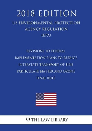 Revisions to Federal Implementation Plans to Reduce Interstate Transport of Fine Particulate Matter and Ozone - Final Rule (Us Environmental Protection Agency Regulation) (Epa) (2018 Edition) by The Law Library 9781726469708