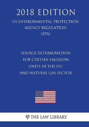 Source Determination for Certain Emission Units in the Oil and Natural Gas Sector (Us Environmental Protection Agency Regulation) (Epa) (2018 Edition) by The Law Library 9781726480444