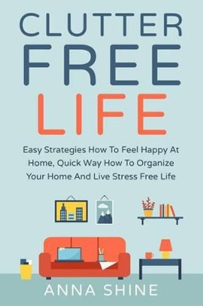 Clutter Free Life: Declutter Easy Strategies How To Feel Happy At Home, Quick Wa by Anna Shine 9781533573261