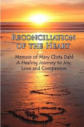 Reconciliation of the Heart: Memoir of Mary Clista Dahl: A Healing Journey to Joy, Love and Compassion by Mary Clista Dahl 9781732698178