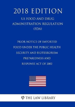 Prior Notice of Imported Food Under the Public Health Security and Bioterrorism Preparedness and Response Act of 2002 (Us Food and Drug Administration Regulation) (Fda) (2018 Edition) by The Law Library 9781727541830