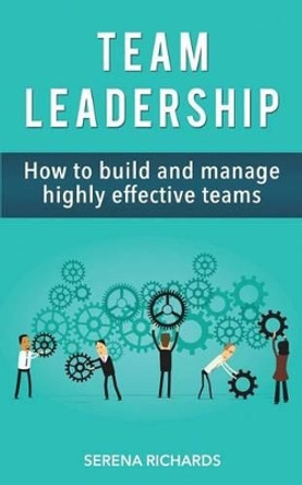 Team Leadership: How To Build And Manage Highly Effective Teams by Serena Richards 9781519637871