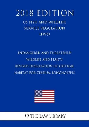 Endangered and Threatened Wildlife and Plants - Revised Designation of Critical Habitat for Cirsium loncholepis (US Fish and Wildlife Service Regulation) (FWS) (2018 Edition) by The Law Library 9781729665855