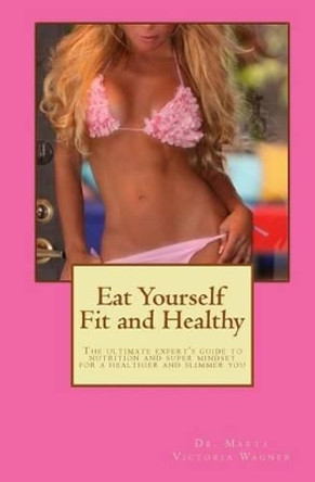 Eat Yourself Fit and Healthy: The ultimate expert's guide to nutrition and super mindset for a healthier and slimmer you by Marta Victoria Wagner 9781492315001