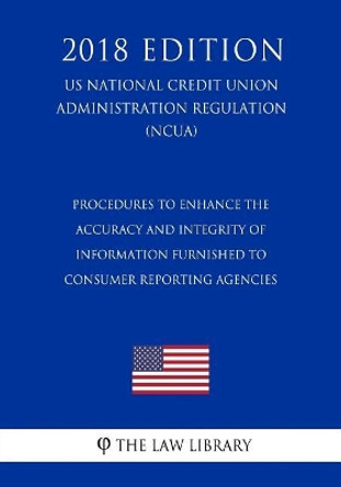 Procedures to Enhance the Accuracy and Integrity of Information Furnished to Consumer Reporting Agencies (Us National Credit Union Administration Regulation) (Ncua) (2018 Edition) by The Law Library 9781729722961