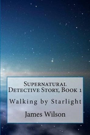 Supernatural Detective Story, Book 1: Walking by Starlight by James Wilson 9781456329266