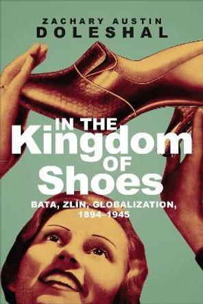 In the Kingdom of Shoes: Bata, Zlin, Globalization, 1894-1945 by Zachary Austin Doleshal