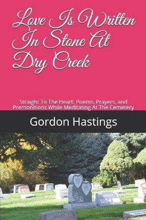 Love Is Written in Stone at Dry Creek: Straight to the Heart: Poems, Prayers, and Premonitions While Meditating at the Cemetery by Gordon Leonard Hastings 9781731046710