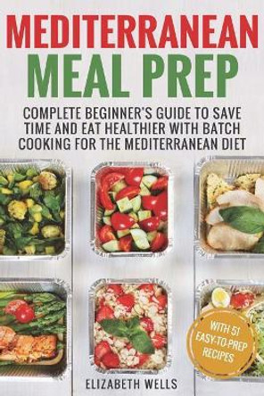 Mediterranean Meal Prep: Complete Beginner's Guide to Save Time and Eat Healthier with Batch Cooking for the Mediterranean Diet by Elizabeth Wells 9781721245444