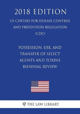 Possession, Use, and Transfer of Select Agents and Toxins - Biennial Review (Us Centers for Disease Control and Prevention Regulation) (CDC) (2018 Edition) by The Law Library 9781721591077