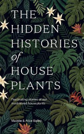 The Hidden Histories of House Plants: The Stories Behind How Our Most-loved Plants Made Their Way to Our Homes by Maddie Bailey