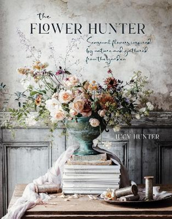 The Flower Hunter: Seasonal Flowers Inspired by Nature and Gathered from the Garden by Lucy Hunter