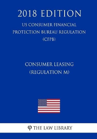 Consumer Leasing (Regulation M) (Us Consumer Financial Protection Bureau Regulation) (Cfpb) (2018 Edition) by The Law Library 9781721039104
