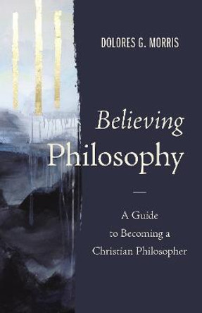 Believing Philosophy: A Guide to Becoming a Christian Philosopher by Dolores  G. Morris