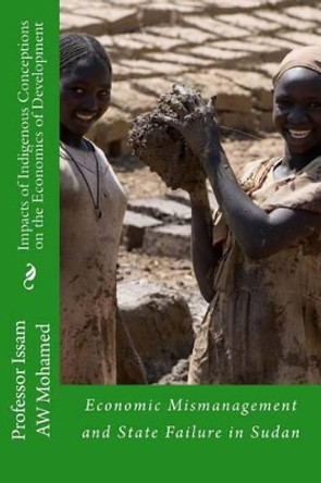 Impacts of Indigenous Conceptions on the Economics of Development: Economic Mismanagement and State Failure in Sudan by Issam Aw Mohamed 9781481030502