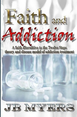 Faith and Addiction: A faith alternative to the Twelve Steps theory and disease model of addiction treatment by J B Myers 9781419682285