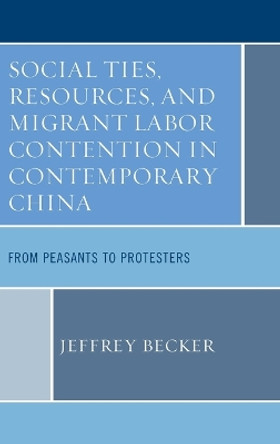 Social Ties, Resources, and Migrant Labor Contention in Contemporary China: From Peasants to Protesters by Jeffrey Becker 9780739191859