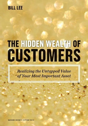 The Hidden Wealth of Customers: Realizing the Untapped Value of Your Most Important Asset by Bill Lee 9781422172315