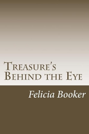 Treasure's Behind the Eye: Chest of Treasured Gifts Valued, Devalued, Cherished, Perished, Lost, Forgotten, Hidden, Remembered, Taken for Granted, Misused and Abused by Felicia S Booker 9781494395186