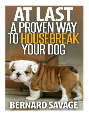 At Last a Proven Way To Housebreak Your Dog: How To Housebreak Your Dog The Easy Way by Bernard a Savage 9781494214005