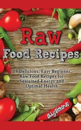 Raw Food Recipes: 89 Delicious, Easy Beginner Raw Food Recipes for Sustained Energy and Optimal Health by Abby Richards 9781494718862
