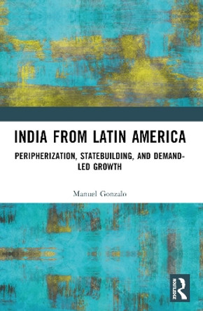 India from Latin America: Peripherisation, Statebuilding, and Demand-Led Growth by Manuel Gonzalo 9781032367309