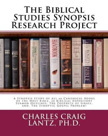 The Biblical Studies Synopsis Research Project: A Synopsis Study of All 66 Canonical Books of the Holy Bible, 28 Biblical Expository Sermon Outlines, The Prophets of Israel, and, The Synoptic Gospel Problem by Charles Craig Lantz 9781475121667