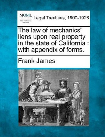 The Law of Mechanics' Liens Upon Real Property in the State of California: With Appendix of Forms. by Frank James 9781240069910