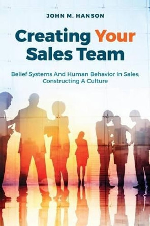 Creating Your Sales Team: Belief Systems and Human Behavior in Sales; Constructing a Culture by John M Hanson 9781535367714