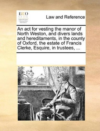 An ACT for Vesting the Manor of North Weston, and Divers Lands and Hereditaments, in the County of Oxford, the Estate of Francis Clerke, Esquire, in Trustees, ... by Multiple Contributors 9781170184028