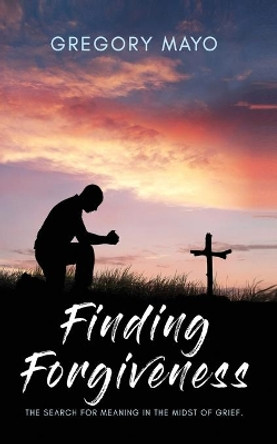 Finding Forgiveness: The Search for Meaning in the Midst of Grief by Gregory Mayo 9781096549178