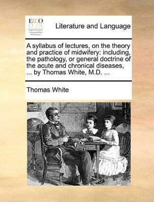 A Syllabus of Lectures, on the Theory and Practice of Midwifery: Including, the Pathology, or General Doctrine of the Acute and Chronical Diseases, ... by Thomas White, M.D. ... by Thomas White 9781170705261