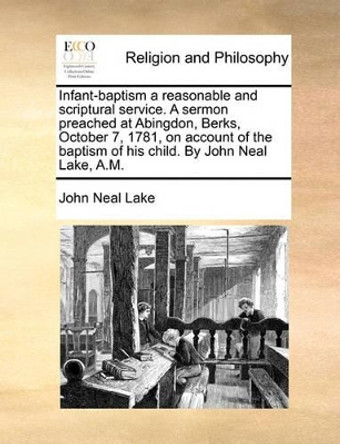 Infant-Baptism a Reasonable and Scriptural Service. a Sermon Preached at Abingdon, Berks, October 7, 1781, on Account of the Baptism of His Child. by John Neal Lake, A.M by John Neal Lake 9781170719374