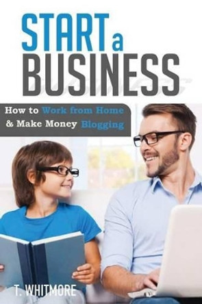 Start a Business: How to Work from Home and Make Money Blogging by T Whitmore 9781534910157